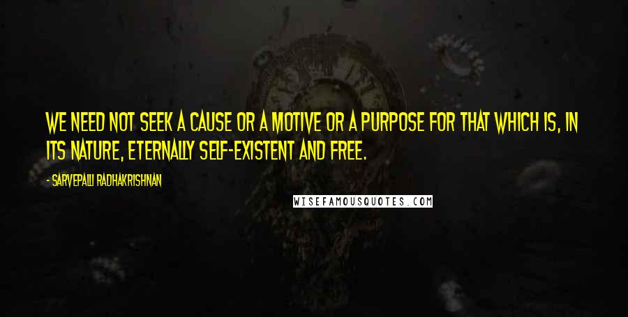 Sarvepalli Radhakrishnan Quotes: We need not seek a cause or a motive or a purpose for that which is, in its nature, eternally self-existent and free.