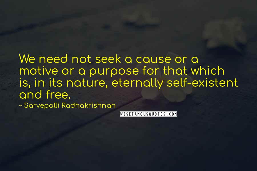 Sarvepalli Radhakrishnan Quotes: We need not seek a cause or a motive or a purpose for that which is, in its nature, eternally self-existent and free.