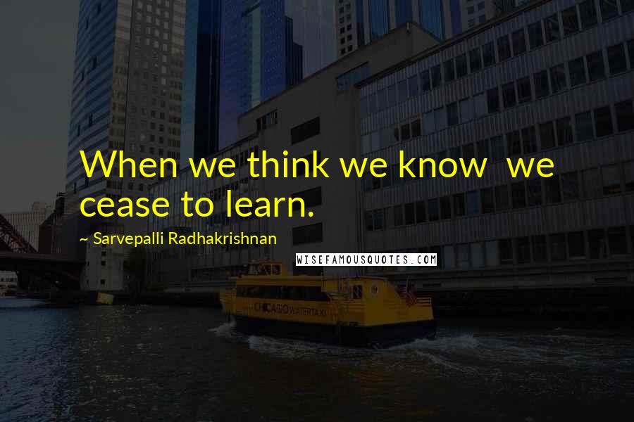 Sarvepalli Radhakrishnan Quotes: When we think we know  we cease to learn.