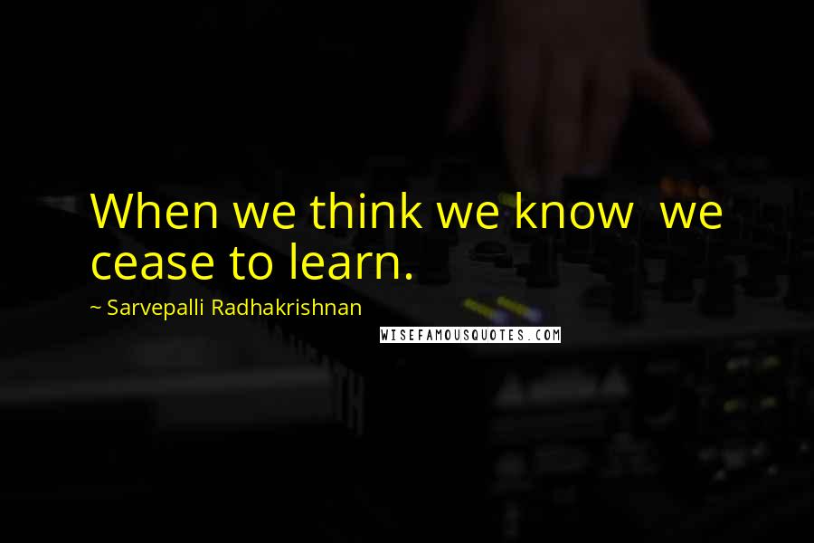 Sarvepalli Radhakrishnan Quotes: When we think we know  we cease to learn.