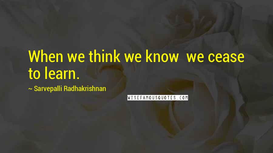 Sarvepalli Radhakrishnan Quotes: When we think we know  we cease to learn.