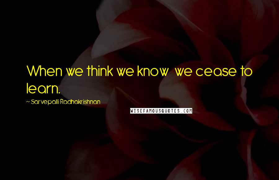 Sarvepalli Radhakrishnan Quotes: When we think we know  we cease to learn.