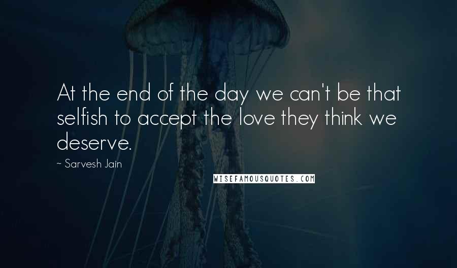 Sarvesh Jain Quotes: At the end of the day we can't be that selfish to accept the love they think we deserve.