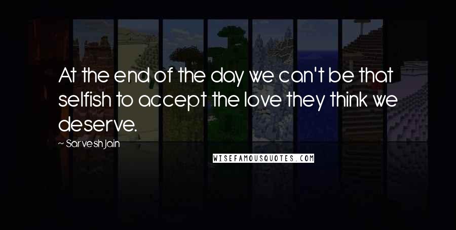 Sarvesh Jain Quotes: At the end of the day we can't be that selfish to accept the love they think we deserve.