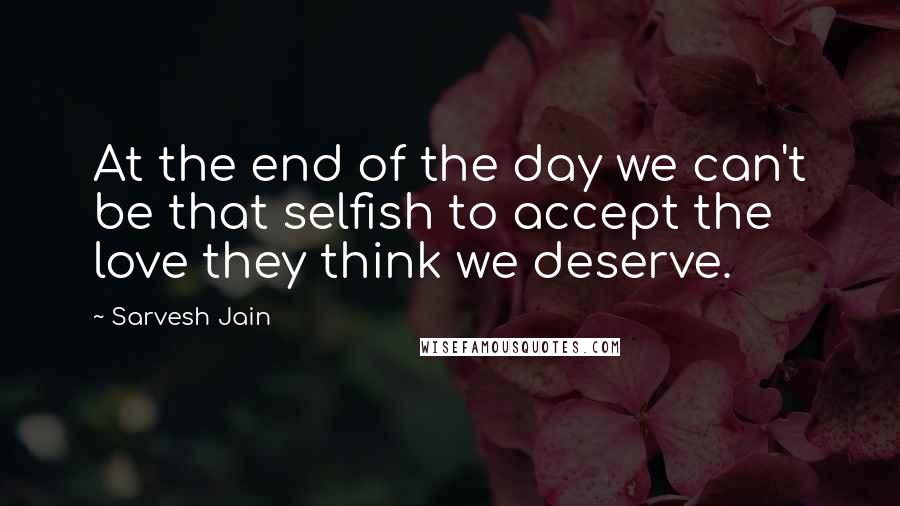 Sarvesh Jain Quotes: At the end of the day we can't be that selfish to accept the love they think we deserve.