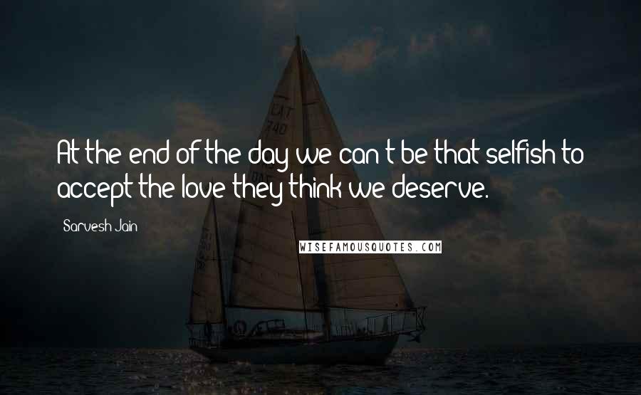 Sarvesh Jain Quotes: At the end of the day we can't be that selfish to accept the love they think we deserve.
