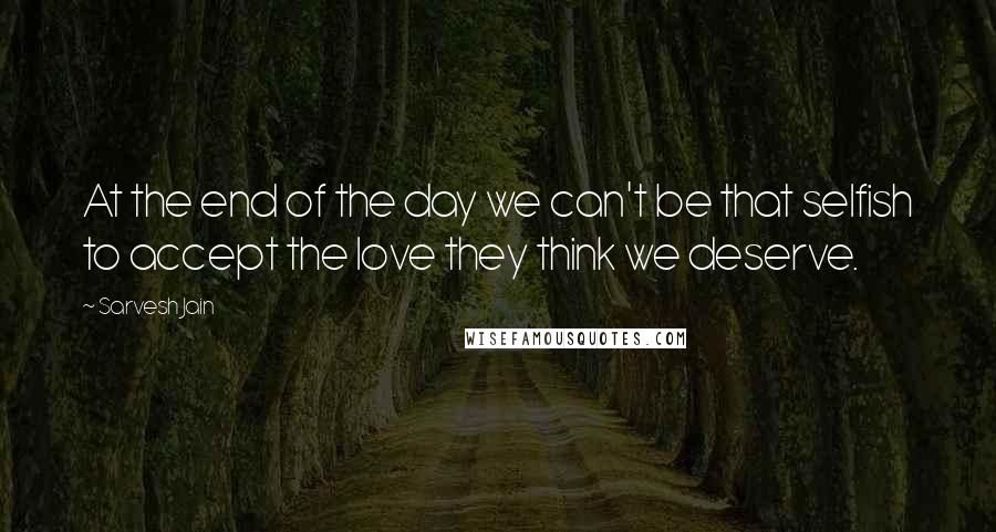 Sarvesh Jain Quotes: At the end of the day we can't be that selfish to accept the love they think we deserve.