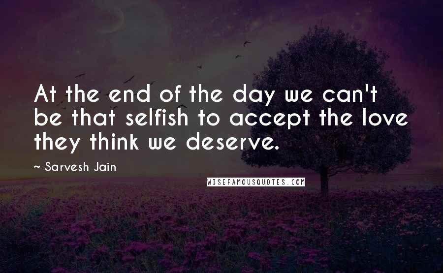 Sarvesh Jain Quotes: At the end of the day we can't be that selfish to accept the love they think we deserve.