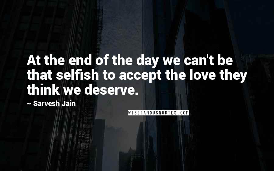 Sarvesh Jain Quotes: At the end of the day we can't be that selfish to accept the love they think we deserve.