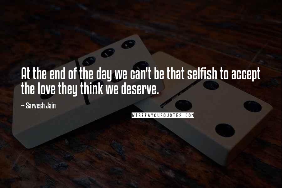 Sarvesh Jain Quotes: At the end of the day we can't be that selfish to accept the love they think we deserve.