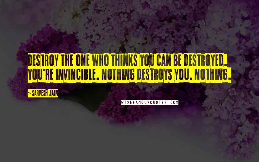 Sarvesh Jain Quotes: Destroy the one who thinks you can be destroyed. You're invincible. Nothing destroys you. Nothing.