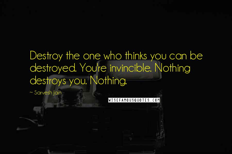 Sarvesh Jain Quotes: Destroy the one who thinks you can be destroyed. You're invincible. Nothing destroys you. Nothing.