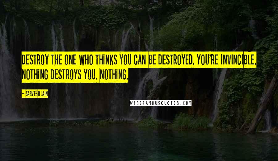 Sarvesh Jain Quotes: Destroy the one who thinks you can be destroyed. You're invincible. Nothing destroys you. Nothing.