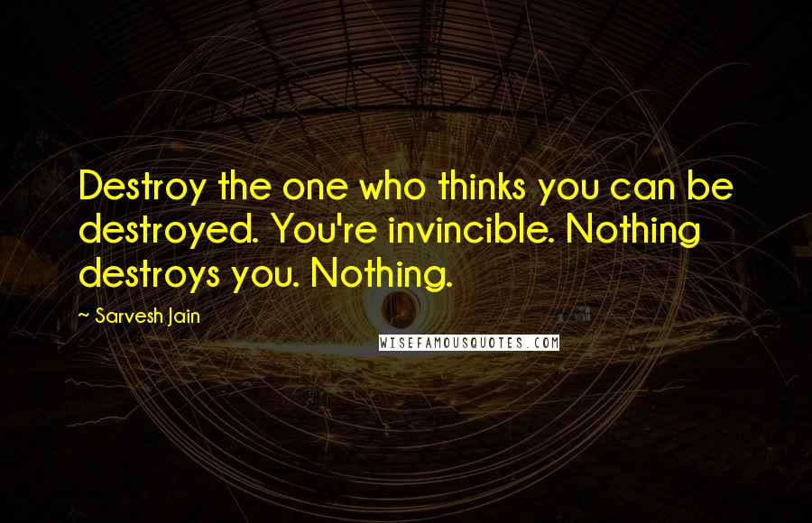 Sarvesh Jain Quotes: Destroy the one who thinks you can be destroyed. You're invincible. Nothing destroys you. Nothing.