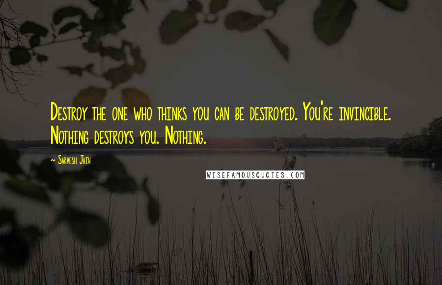 Sarvesh Jain Quotes: Destroy the one who thinks you can be destroyed. You're invincible. Nothing destroys you. Nothing.