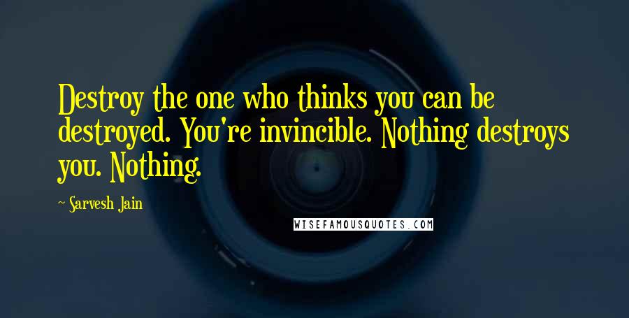 Sarvesh Jain Quotes: Destroy the one who thinks you can be destroyed. You're invincible. Nothing destroys you. Nothing.