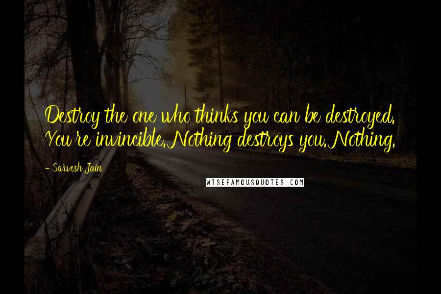 Sarvesh Jain Quotes: Destroy the one who thinks you can be destroyed. You're invincible. Nothing destroys you. Nothing.