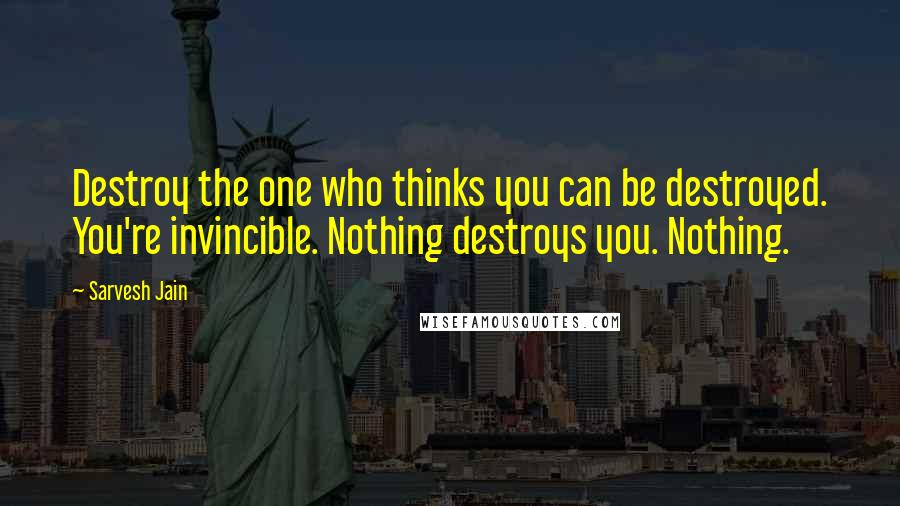 Sarvesh Jain Quotes: Destroy the one who thinks you can be destroyed. You're invincible. Nothing destroys you. Nothing.