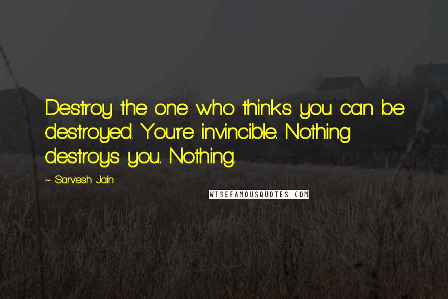 Sarvesh Jain Quotes: Destroy the one who thinks you can be destroyed. You're invincible. Nothing destroys you. Nothing.