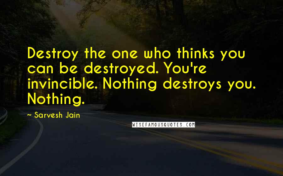 Sarvesh Jain Quotes: Destroy the one who thinks you can be destroyed. You're invincible. Nothing destroys you. Nothing.