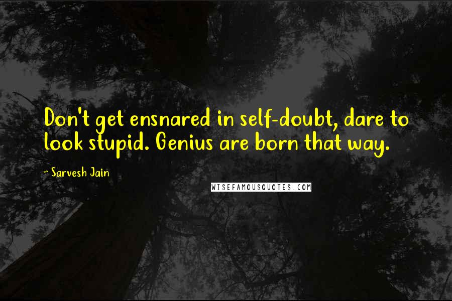 Sarvesh Jain Quotes: Don't get ensnared in self-doubt, dare to look stupid. Genius are born that way.