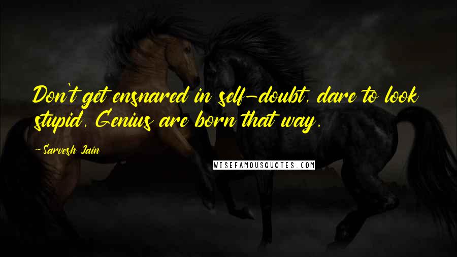 Sarvesh Jain Quotes: Don't get ensnared in self-doubt, dare to look stupid. Genius are born that way.