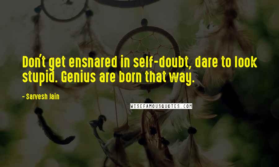 Sarvesh Jain Quotes: Don't get ensnared in self-doubt, dare to look stupid. Genius are born that way.