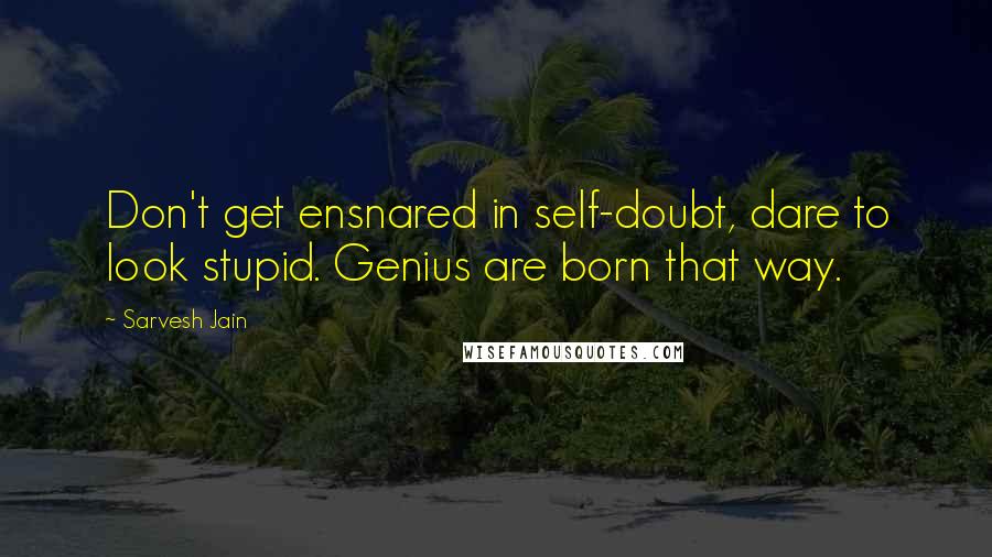 Sarvesh Jain Quotes: Don't get ensnared in self-doubt, dare to look stupid. Genius are born that way.