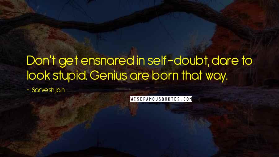 Sarvesh Jain Quotes: Don't get ensnared in self-doubt, dare to look stupid. Genius are born that way.