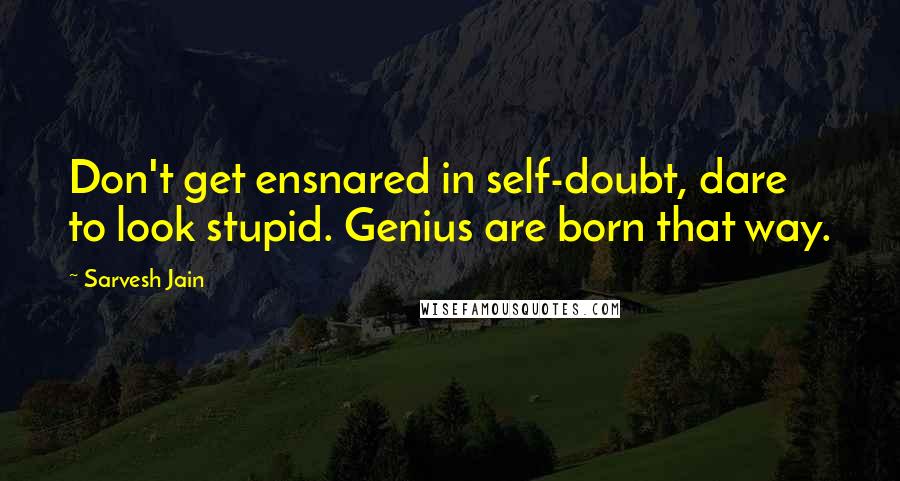 Sarvesh Jain Quotes: Don't get ensnared in self-doubt, dare to look stupid. Genius are born that way.