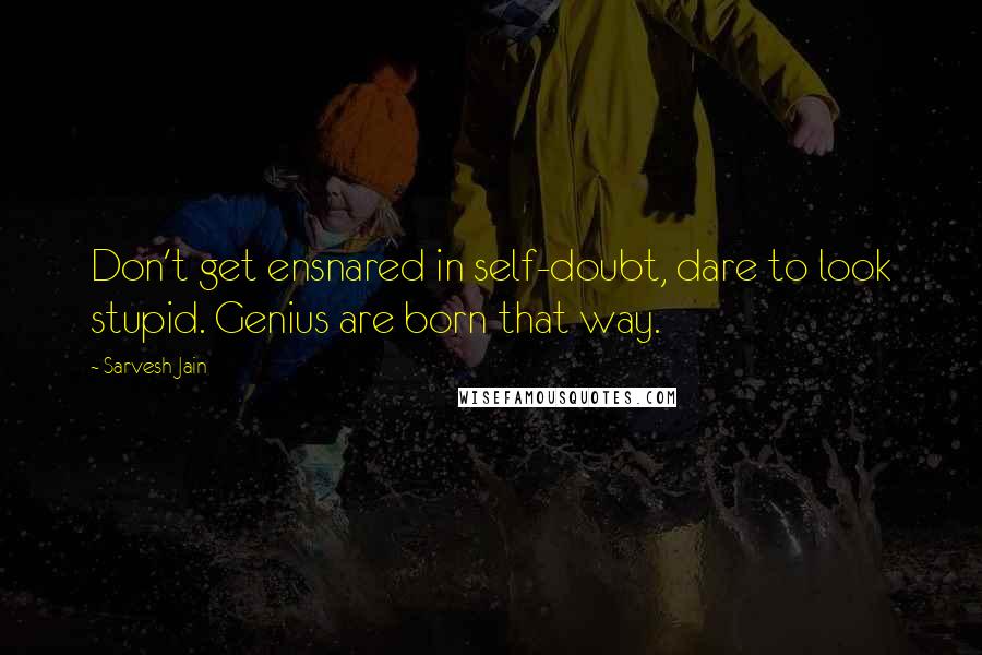 Sarvesh Jain Quotes: Don't get ensnared in self-doubt, dare to look stupid. Genius are born that way.