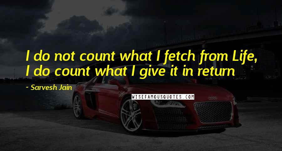 Sarvesh Jain Quotes: I do not count what I fetch from Life, I do count what I give it in return