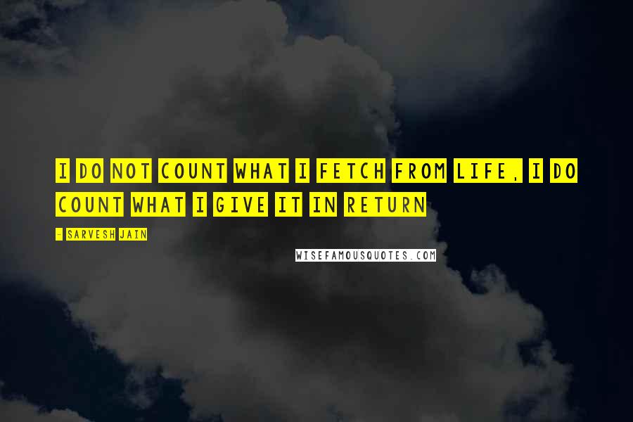 Sarvesh Jain Quotes: I do not count what I fetch from Life, I do count what I give it in return