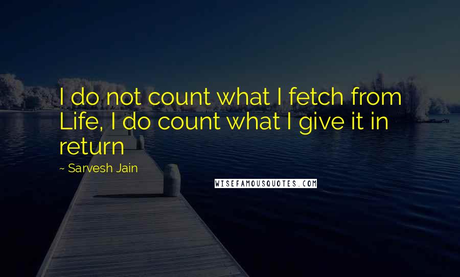 Sarvesh Jain Quotes: I do not count what I fetch from Life, I do count what I give it in return