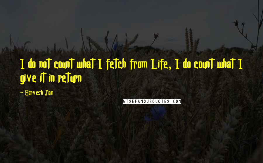 Sarvesh Jain Quotes: I do not count what I fetch from Life, I do count what I give it in return