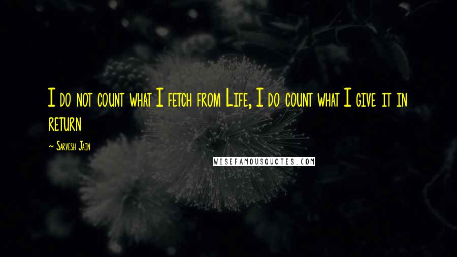 Sarvesh Jain Quotes: I do not count what I fetch from Life, I do count what I give it in return