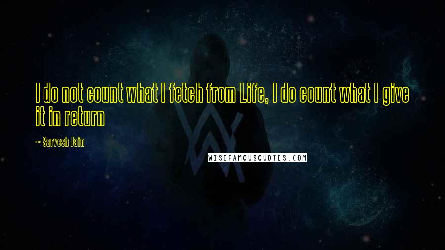 Sarvesh Jain Quotes: I do not count what I fetch from Life, I do count what I give it in return