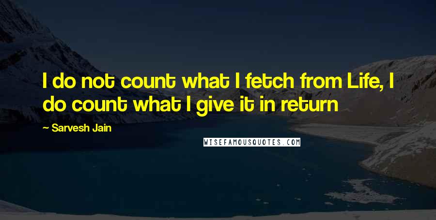 Sarvesh Jain Quotes: I do not count what I fetch from Life, I do count what I give it in return