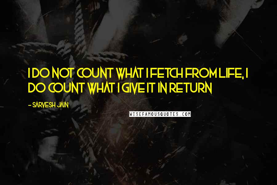 Sarvesh Jain Quotes: I do not count what I fetch from Life, I do count what I give it in return