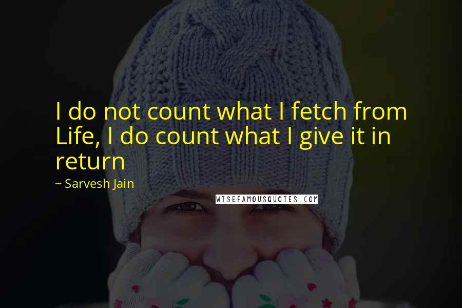 Sarvesh Jain Quotes: I do not count what I fetch from Life, I do count what I give it in return