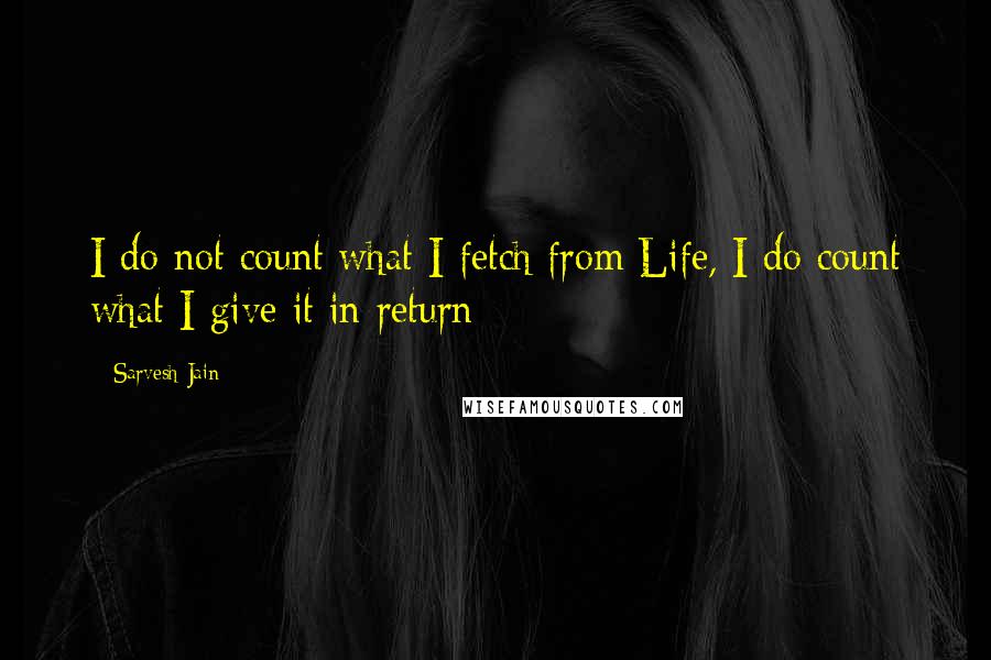 Sarvesh Jain Quotes: I do not count what I fetch from Life, I do count what I give it in return