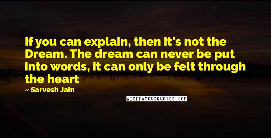 Sarvesh Jain Quotes: If you can explain, then it's not the Dream. The dream can never be put into words, it can only be felt through the heart