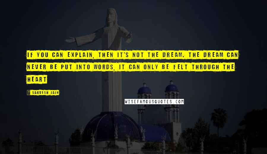 Sarvesh Jain Quotes: If you can explain, then it's not the Dream. The dream can never be put into words, it can only be felt through the heart