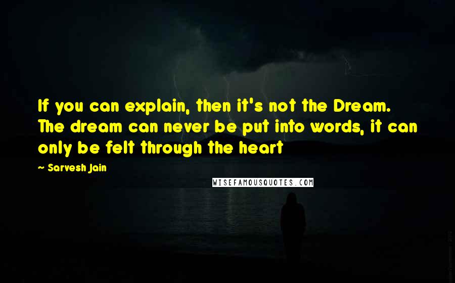 Sarvesh Jain Quotes: If you can explain, then it's not the Dream. The dream can never be put into words, it can only be felt through the heart