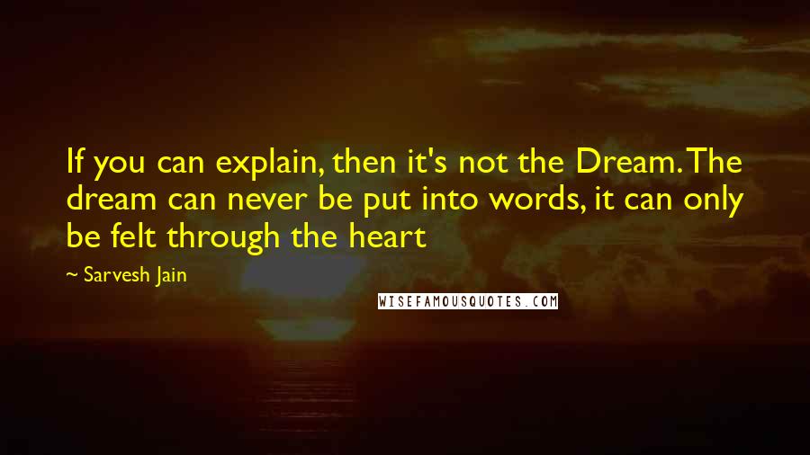Sarvesh Jain Quotes: If you can explain, then it's not the Dream. The dream can never be put into words, it can only be felt through the heart