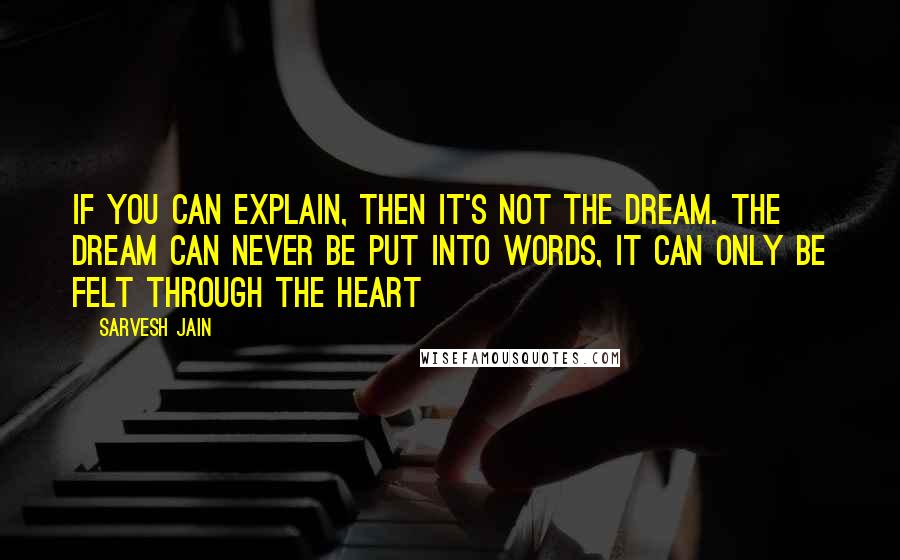 Sarvesh Jain Quotes: If you can explain, then it's not the Dream. The dream can never be put into words, it can only be felt through the heart