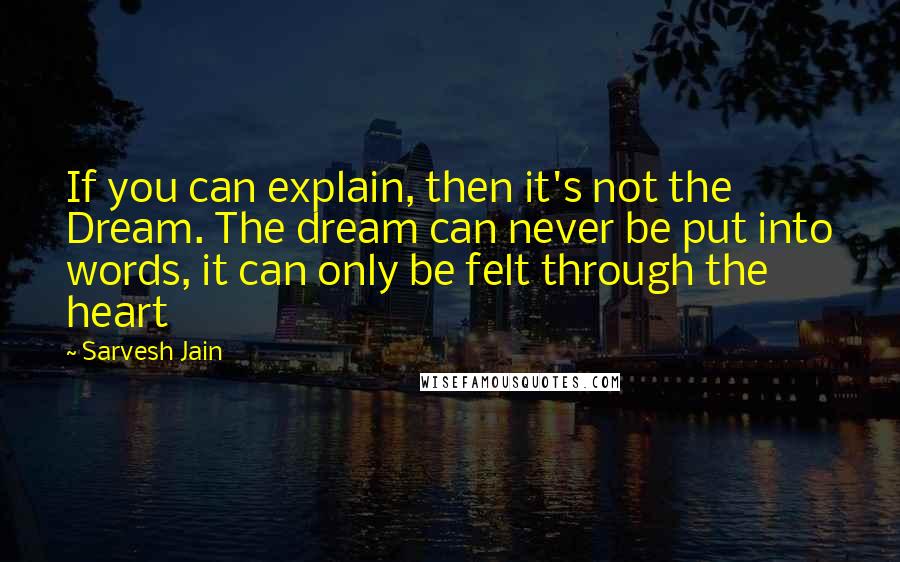 Sarvesh Jain Quotes: If you can explain, then it's not the Dream. The dream can never be put into words, it can only be felt through the heart