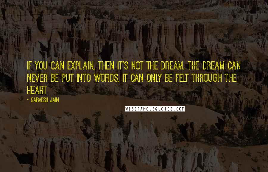 Sarvesh Jain Quotes: If you can explain, then it's not the Dream. The dream can never be put into words, it can only be felt through the heart