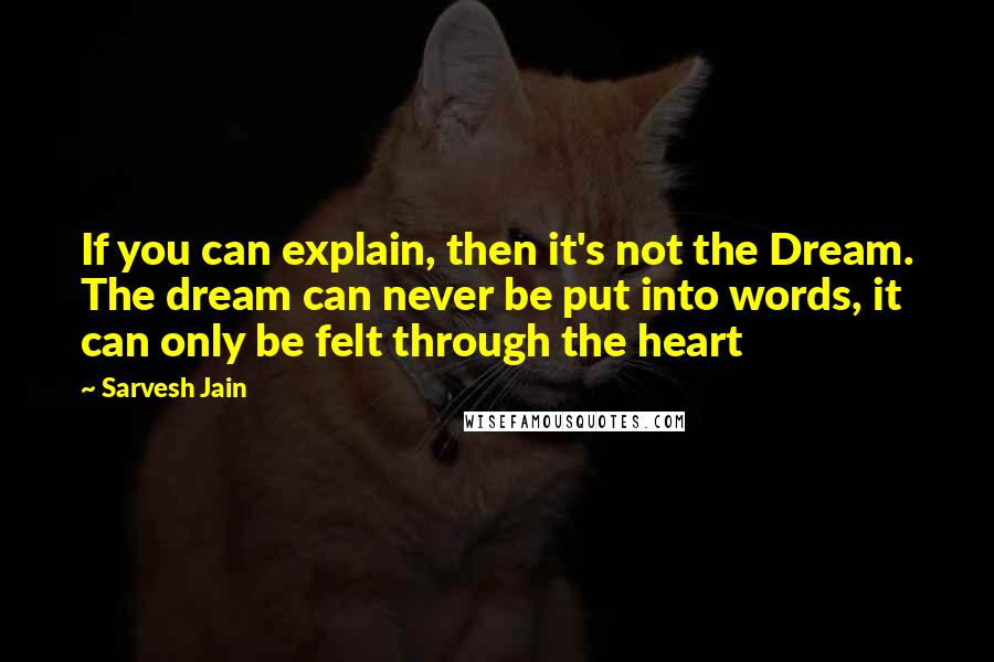 Sarvesh Jain Quotes: If you can explain, then it's not the Dream. The dream can never be put into words, it can only be felt through the heart