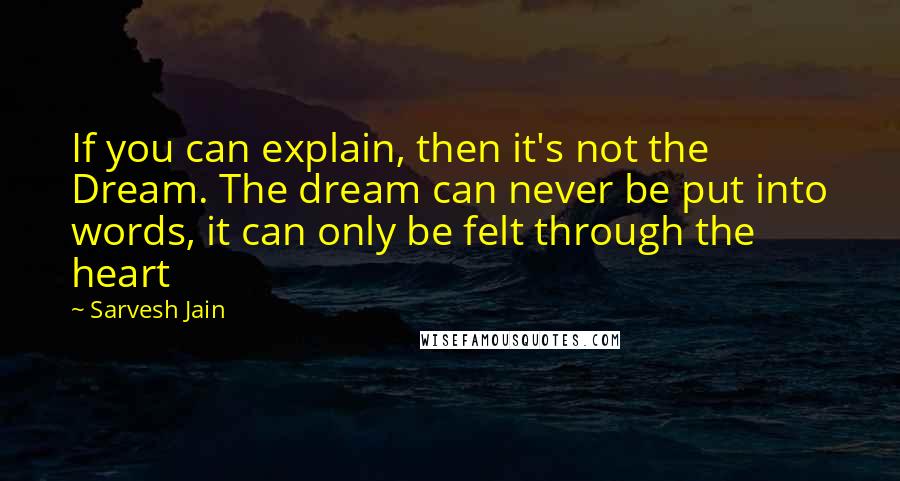 Sarvesh Jain Quotes: If you can explain, then it's not the Dream. The dream can never be put into words, it can only be felt through the heart